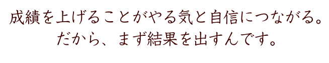 いい成績を取ることが、やる気と自信につながる。
だから、まず、結果を出すんです。