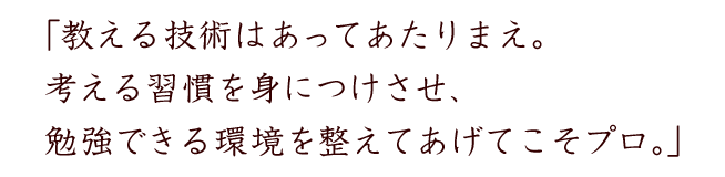 「教える技術はあってあたりまえ。考える習慣を身につけさせ、勉強できる環境を整えてあげてこそプロ。」