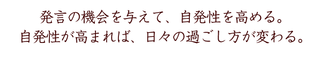 発言の機会を与えて、自発性を高める。
自発性が高まれば、日々の過ごし方が変わる。