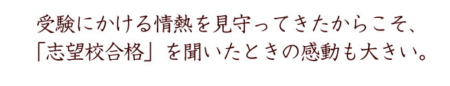 受験にかける情熱を見守ってきたからこそ、
「志望校合格」を聞いた感動も大きい。