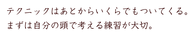 テクニックはあとからいくらでもついてくる。まずは自分の頭で考える練習が大切。